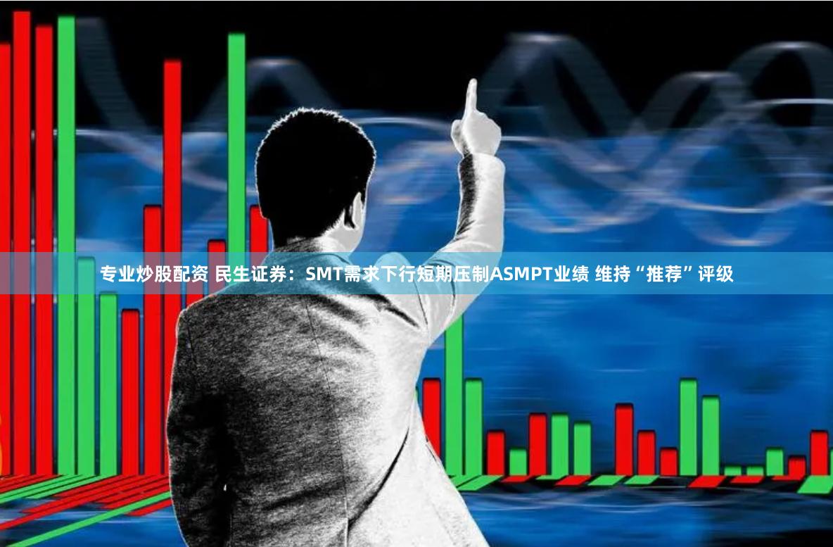 专业炒股配资 民生证券：SMT需求下行短期压制ASMPT业绩 维持“推荐”评级