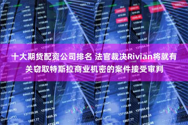 十大期货配资公司排名 法官裁决Rivian将就有关窃取特斯拉商业机密的案件接受审判