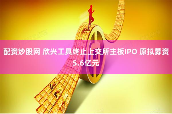 配资炒股网 欣兴工具终止上交所主板IPO 原拟募资5.6亿元