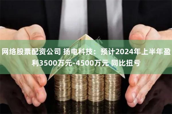 网络股票配资公司 扬电科技：预计2024年上半年盈利3500万元-4500万元 同比扭亏