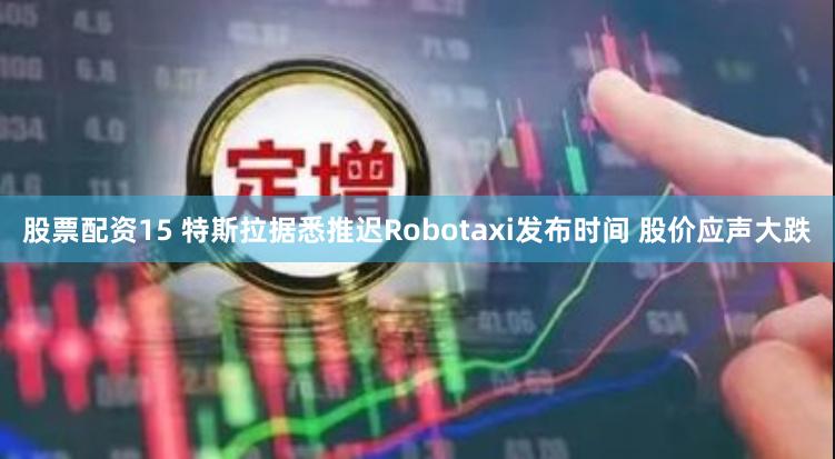 股票配资15 特斯拉据悉推迟Robotaxi发布时间 股价应声大跌