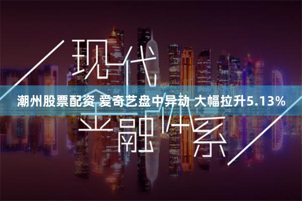 潮州股票配资 爱奇艺盘中异动 大幅拉升5.13%