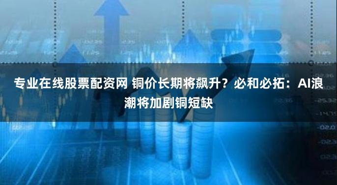 专业在线股票配资网 铜价长期将飙升？必和必拓：AI浪潮将加剧铜短缺