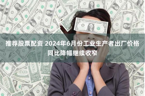 推荐股票配资 2024年6月份工业生产者出厂价格同比降幅继续收窄