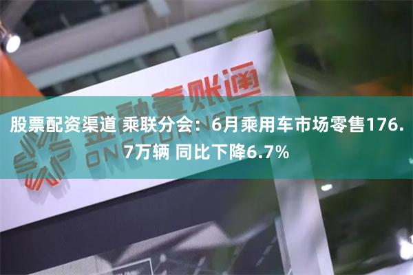 股票配资渠道 乘联分会：6月乘用车市场零售176.7万辆 同比下降6.7%