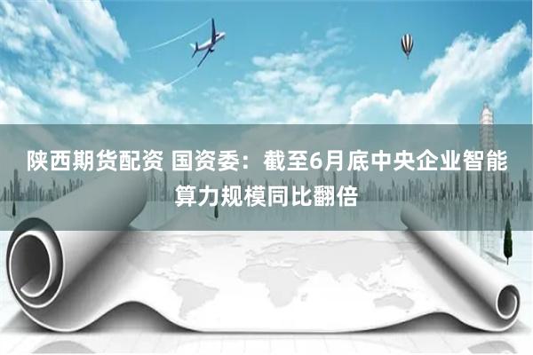 陕西期货配资 国资委：截至6月底中央企业智能算力规模同比翻倍