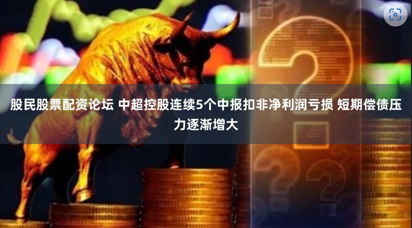 股民股票配资论坛 中超控股连续5个中报扣非净利润亏损 短期偿债压力逐渐增大