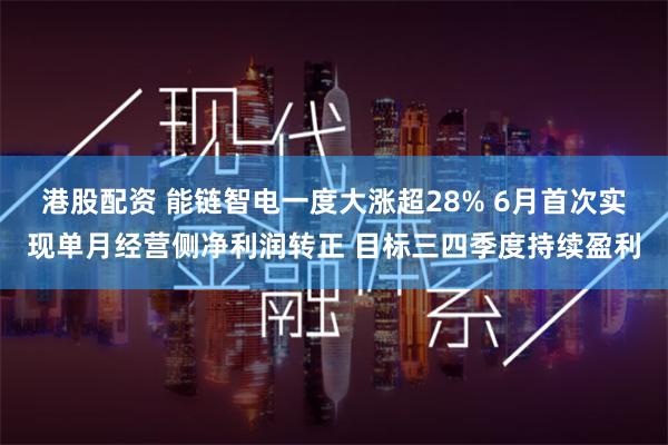 港股配资 能链智电一度大涨超28% 6月首次实现单月经营侧净利润转正 目标三四季度持续盈利