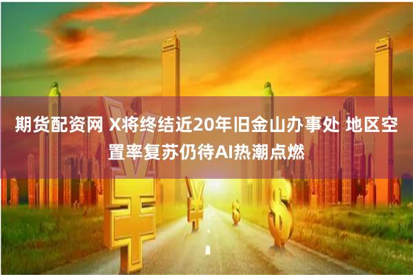 期货配资网 X将终结近20年旧金山办事处 地区空置率复苏仍待AI热潮点燃