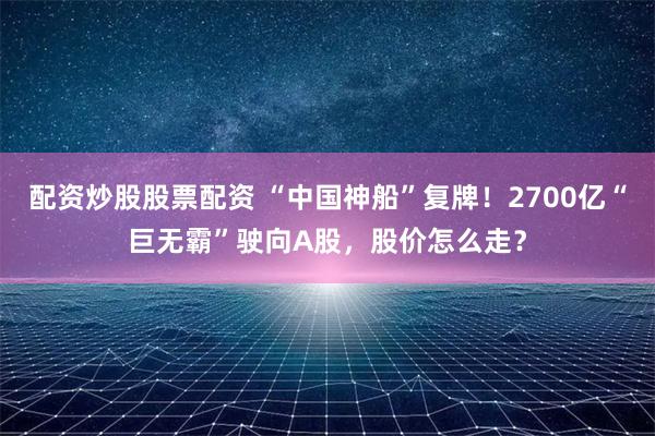 配资炒股股票配资 “中国神船”复牌！2700亿“巨无霸”驶向A股，股价怎么走？