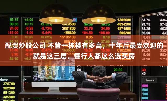 配资炒股公司 不管一栋楼有多高，十年后最受欢迎的就是这三层，懂行人都这么选买房